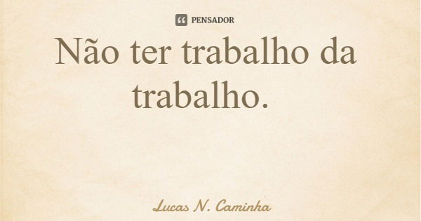 Não ter trabalho da trabalho.... Frase de Lucas N. Caminha.