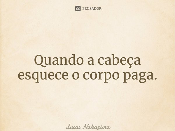 Quando a cabeça esquece o corpo paga.... Frase de Lucas Nakazima.