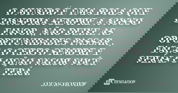 O MUNDO É UMA BOLA QUE CONSPIRA SEMPRE A NOSSO FAVOR, NÃO DEIXE AS OPORTUNIDADES PASSAR , FAÇA O CERTO SEMPRE E VERÁS O QUÃO VALOR VOCÊ TERÁ.... Frase de LUCAS OLIVIER.