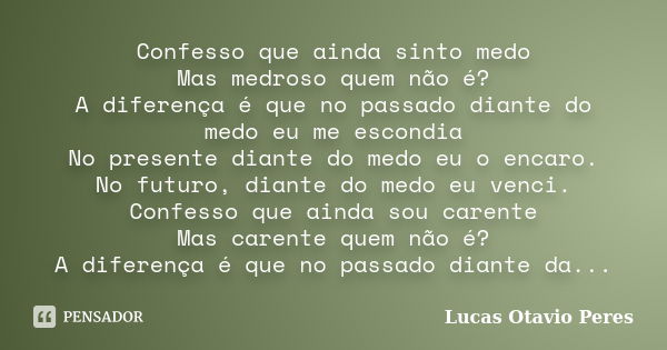 Confesso que ainda sinto medo Mas medroso quem não é? A diferença é que no passado diante do medo eu me escondia No presente diante do medo eu o encaro. No futu... Frase de Lucas Otavio Peres.