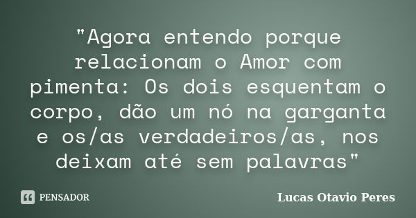 "Agora entendo porque relacionam o Amor com pimenta: Os dois esquentam o corpo, dão um nó na garganta e os/as verdadeiros/as, nos deixam até sem palavras&q... Frase de Lucas Otavio Peres.