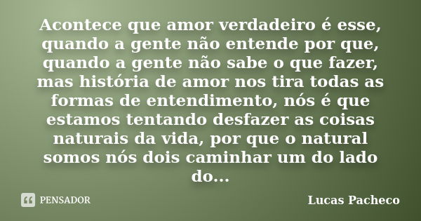 Acontece que amor verdadeiro é esse, quando a gente não entende por que, quando a gente não sabe o que fazer, mas história de amor nos tira todas as formas de e... Frase de Lucas Pacheco.