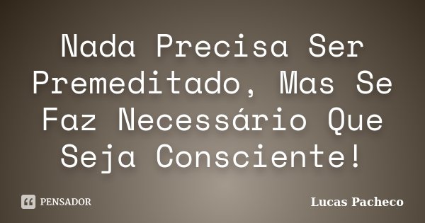 Nada Precisa Ser Premeditado, Mas Se Faz Necessário Que Seja Consciente!... Frase de Lucas Pacheco.