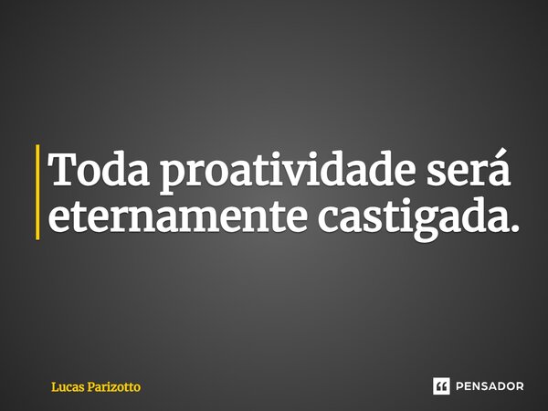 ⁠Toda proatividade será eternamente castigada.... Frase de Lucas Parizotto.