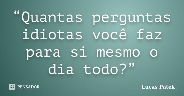 “Quantas perguntas idiotas você faz para si mesmo o dia todo?”... Frase de Lucas Patek.