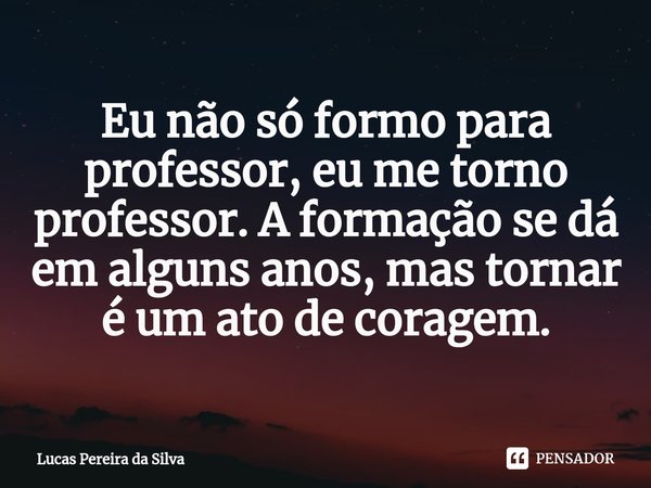 ⁠Eu não só formo para professor, eu me torno professor. A formação se dá em alguns anos, mas tornar é um ato de coragem.... Frase de Lucas Pereira da Silva.