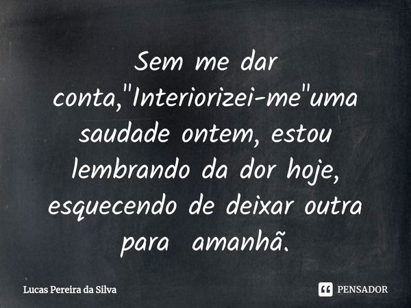 Sem me dar conta, "⁠Interiorizei-me"uma saudade ontem, estou lembrando da dor hoje, esquecendo de deixar outra para amanhã.... Frase de Lucas Pereira da Silva.