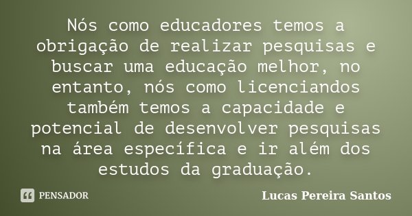 Nós como educadores temos a obrigação de realizar pesquisas e buscar uma educação melhor, no entanto, nós como licenciandos também temos a capacidade e potencia... Frase de Lucas Pereira Santos.