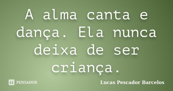 A alma canta e dança. Ela nunca deixa de ser criança.... Frase de Lucas Pescador Barcelos.