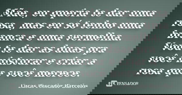 Mãe, eu queria te dar uma rosa, mas eu só tenho uma branca e uma vermelha. Vou te dar as duas pra você misturar e criar a rosa que você merece.... Frase de Lucas Pescador Barcelos.