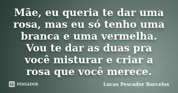 Mãe, eu queria te dar uma rosa, mas eu só tenho uma branca e uma vermelha. Vou te dar as duas pra você misturar e criar a rosa que você merece.... Frase de Lucas Pescador Barcelos.