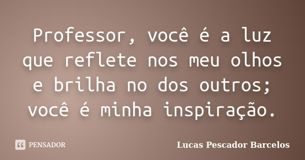 Professor, você é a luz que reflete nos meu olhos e brilha no dos outros; você é minha inspiração.... Frase de Lucas Pescador Barcelos.