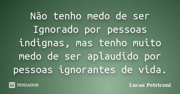 Não tenho medo de ser Ignorado por pessoas indignas, mas tenho muito medo de ser aplaudido por pessoas ignorantes de vida.... Frase de Lucas Petriconi.