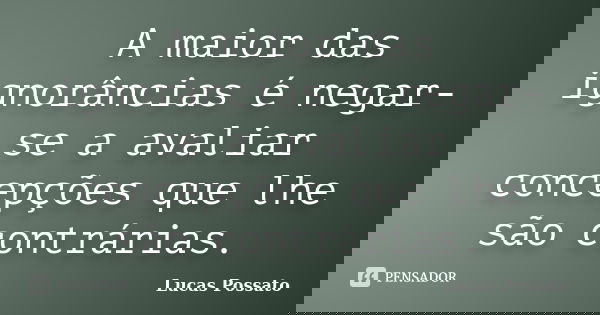 A maior das ignorâncias é negar-se a avaliar concepções que lhe são contrárias.... Frase de Lucas Possato.