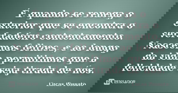 É quando se renega o exterior que se encontra o verdadeiro contentamento. Nascemos felizes, e ao longo da vida permitimos que a felicidade seja tirada de nós.... Frase de Lucas Possato.