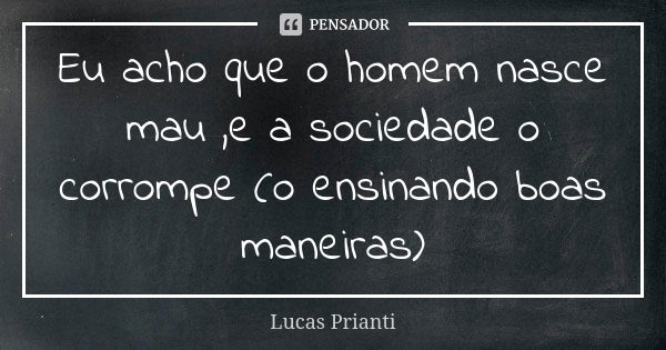 Eu acho que o homem nasce mau ,e a sociedade o corrompe (o ensinando boas maneiras)... Frase de Lucas Prianti.