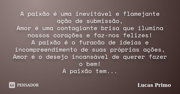 A paixão é uma inevitável e flamejante ação de submissão, Amor é uma contagiante brisa que ilumina nossos corações e faz-nos felizes! A paixão é o furacão de id... Frase de Lucas Primo.