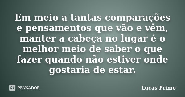 Em meio a tantas comparações e pensamentos que vão e vêm, manter a cabeça no lugar é o melhor meio de saber o que fazer quando não estiver onde gostaria de esta... Frase de Lucas Primo.