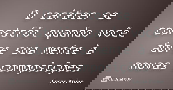 O caráter se constrói quando você abre sua mente à novas composições... Frase de Lucas Primo.