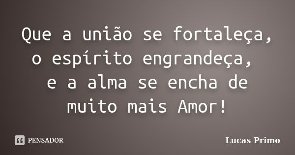 Que a união se fortaleça, o espírito engrandeça, e a alma se encha de muito mais Amor!... Frase de Lucas Primo.