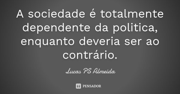 A sociedade é totalmente dependente da politica, enquanto deveria ser ao contrário.... Frase de Lucas PS Almeida.
