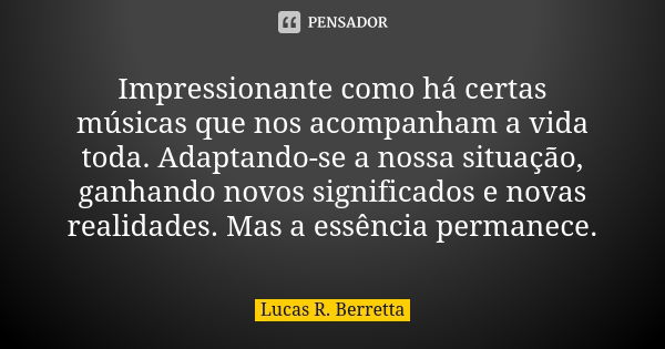 Impressionante como há certas músicas que nos acompanham a vida toda. Adaptando-se a nossa situação, ganhando novos significados e novas realidades. Mas a essên... Frase de Lucas R Berretta.