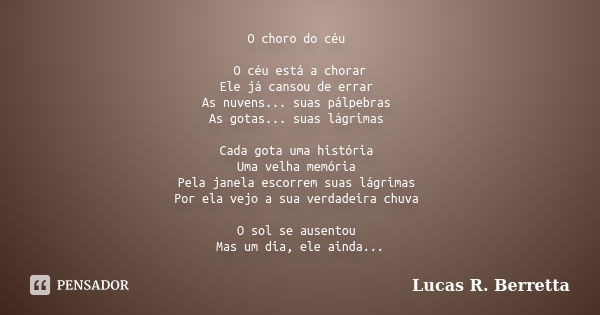 O choro do céu O céu está a chorar Ele já cansou de errar As nuvens... suas pálpebras As gotas... suas lágrimas Cada gota uma história Uma velha memória Pela ja... Frase de Lucas R. Berretta.