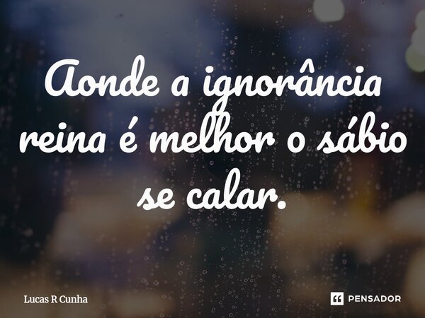 ⁠Aonde a ignorância reina é melhor o sábio se calar.... Frase de Lucas R Cunha.