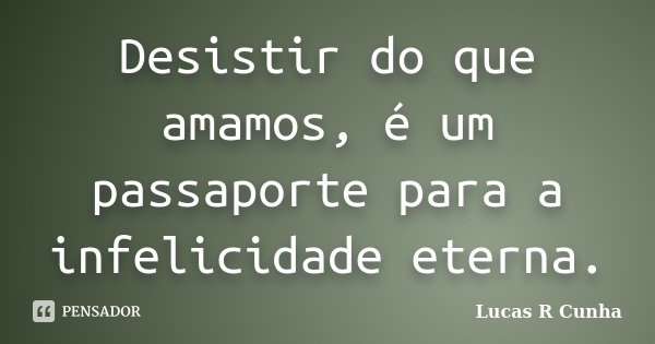 Desistir do que amamos, é um passaporte para a infelicidade eterna.... Frase de Lucas R Cunha.