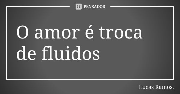 O amor é troca de fluidos... Frase de Lucas Ramos.