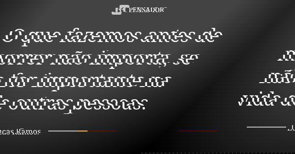 O que fazemos antes de morrer não importa, se não for importante na vida de outras pessoas.... Frase de Lucas Ramos.