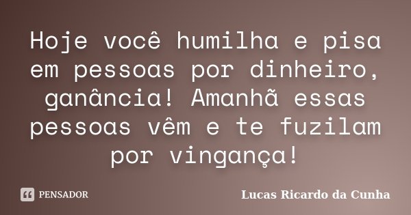 Hoje você humilha e pisa em pessoas por dinheiro, ganância! Amanhã essas pessoas vêm e te fuzilam por vingança!... Frase de Lucas Ricardo da Cunha.