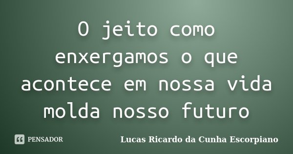 O jeito como enxergamos o que acontece em nossa vida molda nosso futuro... Frase de Lucas Ricardo da Cunha Escorpiano.