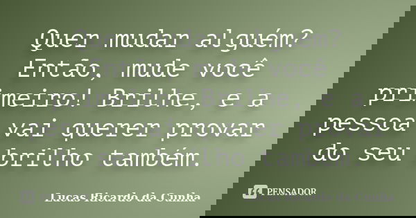 Quer mudar alguém? Então, mude você primeiro! Brilhe, e a pessoa vai querer provar do seu brilho também.... Frase de Lucas Ricardo da Cunha.