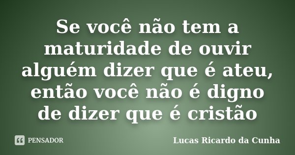 Se você não tem a maturidade de ouvir alguém dizer que é ateu, então você não é digno de dizer que é cristão... Frase de Lucas Ricardo da Cunha.