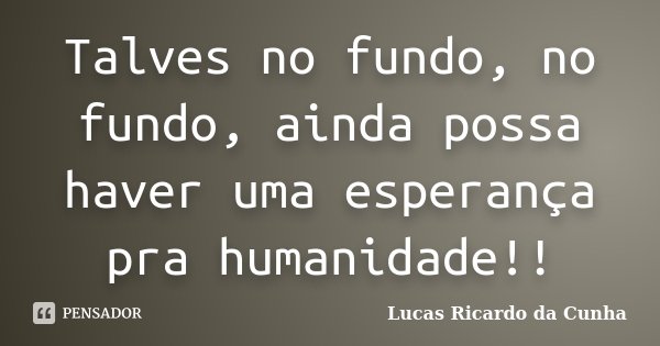 Talves no fundo, no fundo, ainda possa haver uma esperança pra humanidade!!... Frase de Lucas Ricardo da Cunha.