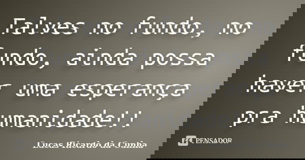 Talves no fundo, no fundo, ainda possa haver uma esperança pra humanidade!!... Frase de Lucas Ricardo da Cunha.
