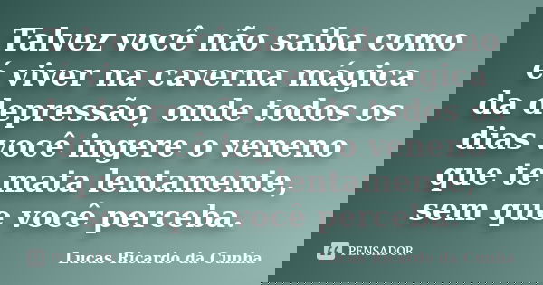 Talvez você não saiba como é viver na caverna mágica da depressão, onde todos os dias você ingere o veneno que te mata lentamente, sem que você perceba.... Frase de Lucas Ricardo da Cunha.
