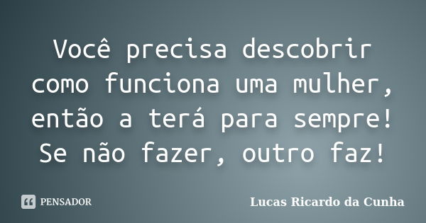 Você precisa descobrir como funciona uma mulher, então a terá para sempre! Se não fazer, outro faz!... Frase de Lucas Ricardo da Cunha.