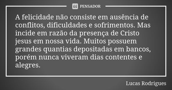 A felicidade não consiste em ausência de conflitos, dificuldades e sofrimentos. Mas incide em razão da presença de Cristo jesus em nossa vida. Muitos possuem gr... Frase de Lucas Rodrigues.