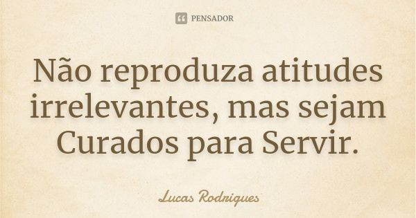 Não reproduza atitudes irrelevantes, mas sejam Curados para Servir.... Frase de Lucas Rodrigues.