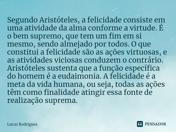 ⁠Segundo Aristóteles, a felicidade consiste em uma atividade da alma conforme a virtude. É o bem supremo, que tem um fim em si mesmo, sendo almejado por todos. ... Frase de Lucas Rodrigues.