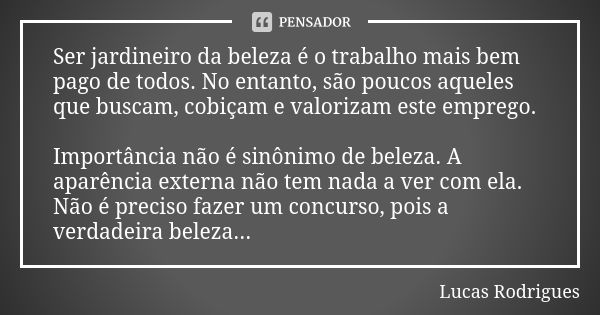 Ser jardineiro da beleza é o trabalho mais bem pago de todos. No entanto, são poucos aqueles que buscam, cobiçam e valorizam este emprego. Importância não é sin... Frase de Lucas Rodrigues.