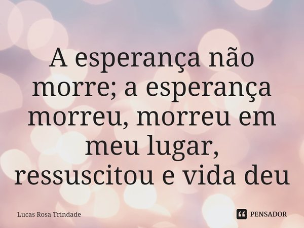 ⁠A esperança não morre; a esperança morreu, morreu em meu lugar, ressuscitou e vida deu... Frase de Lucas Rosa Trindade.