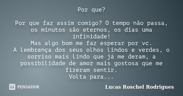 Por que? Por que faz assim comigo? O tempo não passa, os minutos são eternos, os dias uma infinidade! Mas algo bom me faz esperar por vc. A lembrança dos seus o... Frase de Lucas Roschel Rodrigues.