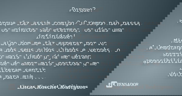 Porque? Porque faz assim comigo? O tempo não passa, os minutos são eternos, os dias uma infinidade! Mas algo bom me faz esperar por vc. A lembrança dos seus olh... Frase de Lucas Roschel Rodrigues.