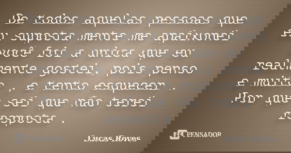De todos aquelas pessoas que eu suposta mente me apaixonei você foi a unica que eu realmente gostei, pois penso e muito , e tento esquecer . Por que sei que não... Frase de Lucas Roves.
