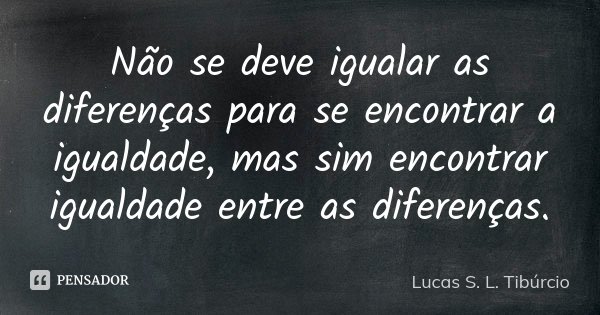 Não se deve igualar as diferenças para se encontrar a igualdade, mas sim encontrar igualdade entre as diferenças.... Frase de Lucas S. L. Tibúrcio.