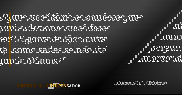 O que você faria se soubesse que daqui a dez anos você fosse morrer? E agora te faço outra pergunta, como sabes se não irá morrer daqui a 10 anos?... Frase de Lucas S. L. Tibúrcio.