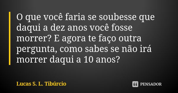 O que você faria se soubesse que daqui a dez anos você fosse morrer? E agora te faço outra pergunta, como sabes se não irá morrer daqui a 10 anos?... Frase de Lucas S. L. Tibúrcio.